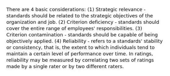 There are 4 basic considerations: (1) Strategic relevance - standards should be related to the strategic objectives of the organization and job. (2) Criterion deficiency - standards should cover the entire range of employees' responsibilities. (3) Criterion contamination - standards should be capable of being objectively applied. (4) Reliability - refers to a standards' stability or consistency, that is, the extent to which individuals tend to maintain a certain level of performance over time. In ratings, reliability may be measured by correlating two sets of ratings made by a single rater or by two different raters.