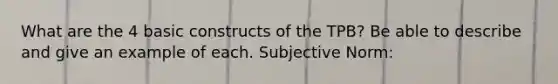 What are the 4 basic constructs of the TPB? Be able to describe and give an example of each. Subjective Norm: