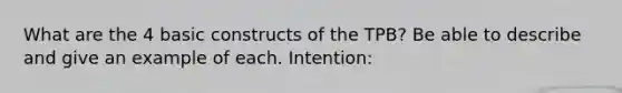 What are the 4 basic constructs of the TPB? Be able to describe and give an example of each. Intention: