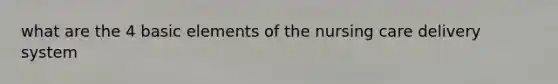 what are the 4 basic elements of the nursing care delivery system
