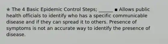 ✯ The 4 Basic Epidemic Control Steps; ______ ▪︎ Allows public health officials to identify who has a specific communicable disease and if they can spread it to others. Presence of symptoms is not an accurate way to identify the presence of disease.