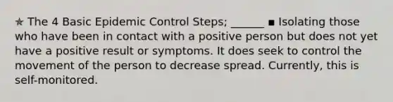 ✯ The 4 Basic Epidemic Control Steps; ______ ▪︎ Isolating those who have been in contact with a positive person but does not yet have a positive result or symptoms. It does seek to control the movement of the person to decrease spread. Currently, this is self-monitored.