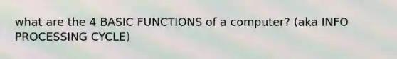 what are the 4 BASIC FUNCTIONS of a computer? (aka INFO PROCESSING CYCLE)