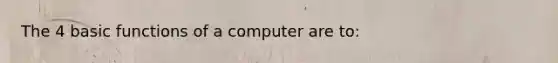 The 4 basic functions of a computer are to: