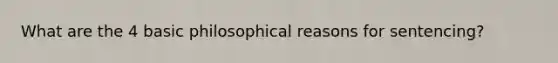 What are the 4 basic philosophical reasons for sentencing?