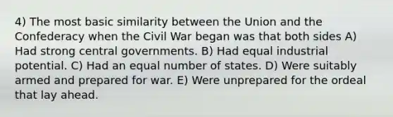 4) The most basic similarity between the Union and the Confederacy when the Civil War began was that both sides A) Had strong central governments. B) Had equal industrial potential. C) Had an equal number of states. D) Were suitably armed and prepared for war. E) Were unprepared for the ordeal that lay ahead.