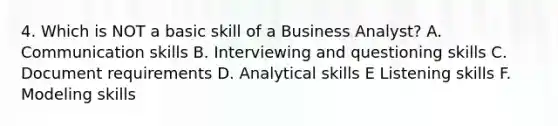 4. Which is NOT a basic skill of a Business Analyst? A. Communication skills B. Interviewing and questioning skills C. Document requirements D. Analytical skills E Listening skills F. Modeling skills