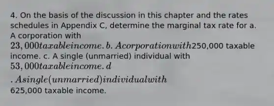 4. On the basis of the discussion in this chapter and the rates schedules in Appendix C, determine the marginal tax rate for a. A corporation with 23,000 taxable income. b. A corporation with250,000 taxable income. c. A single (unmarried) individual with 53,000 taxable income. d. A single (unmarried) individual with625,000 taxable income.