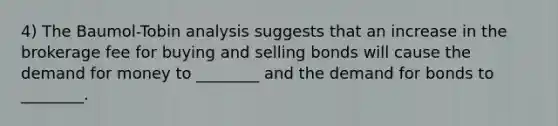 4) The Baumol-Tobin analysis suggests that an increase in the brokerage fee for buying and selling bonds will cause the demand for money to ________ and the demand for bonds to ________.