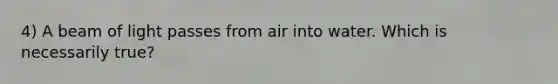 4) A beam of light passes from air into water. Which is necessarily true?