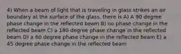 4) When a beam of light that is traveling in glass strikes an air boundary at the surface of the glass, there is A) A 90 degree phase change in the reflected beam B) no phase change in the reflected beam C) a 180 degree phase change in the reflected beam D) a 60 degree phase change in the reflected beam E) a 45 degree phase change in the reflected beam