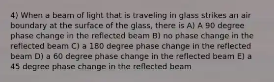 4) When a beam of light that is traveling in glass strikes an air boundary at the surface of the glass, there is A) A 90 degree phase change in the reflected beam B) no phase change in the reflected beam C) a 180 degree phase change in the reflected beam D) a 60 degree phase change in the reflected beam E) a 45 degree phase change in the reflected beam