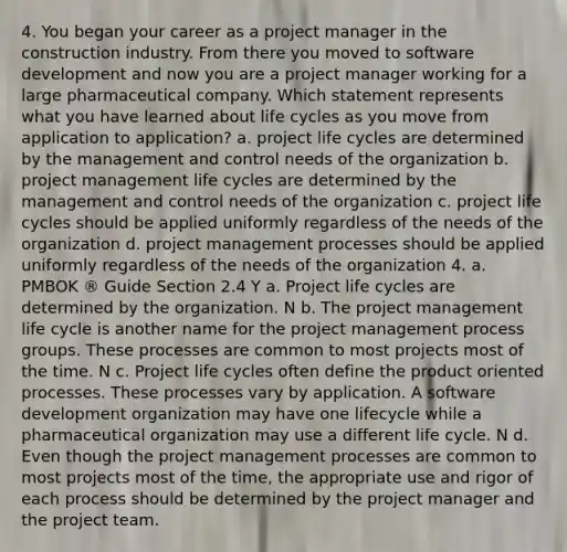 4. You began your career as a project manager in the construction industry. From there you moved to software development and now you are a project manager working for a large pharmaceutical company. Which statement represents what you have learned about life cycles as you move from application to application? a. project life cycles are determined by the management and control needs of the organization b. project management life cycles are determined by the management and control needs of the organization c. project life cycles should be applied uniformly regardless of the needs of the organization d. project management processes should be applied uniformly regardless of the needs of the organization 4. a. PMBOK ® Guide Section 2.4 Y a. Project life cycles are determined by the organization. N b. The project management life cycle is another name for the project management process groups. These processes are common to most projects most of the time. N c. Project life cycles often define the product oriented processes. These processes vary by application. A software development organization may have one lifecycle while a pharmaceutical organization may use a different life cycle. N d. Even though the project management processes are common to most projects most of the time, the appropriate use and rigor of each process should be determined by the project manager and the project team.