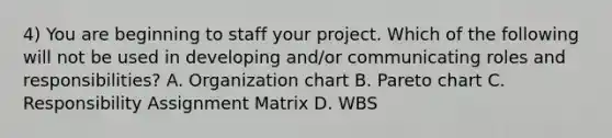 4) You are beginning to staff your project. Which of the following will not be used in developing and/or communicating roles and responsibilities? A. Organization chart B. Pareto chart C. Responsibility Assignment Matrix D. WBS