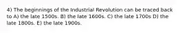 4) The beginnings of the Industrial Revolution can be traced back to A) the late 1500s. B) the late 1600s. C) the late 1700s D) the late 1800s. E) the late 1900s.