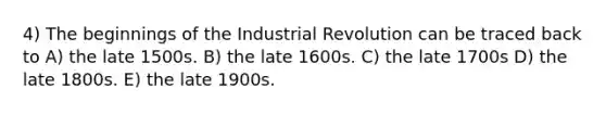 4) The beginnings of the Industrial Revolution can be traced back to A) the late 1500s. B) the late 1600s. C) the late 1700s D) the late 1800s. E) the late 1900s.