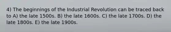 4) The beginnings of the Industrial Revolution can be traced back to A) the late 1500s. B) the late 1600s. C) the late 1700s. D) the late 1800s. E) the late 1900s.