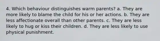 4. Which behaviour distinguishes warm parents? a. They are more likely to blame the child for his or her actions. b. They are less affectionate overall than other parents. c. They are less likely to hug or kiss their children. d. They are less likely to use physical punishment.