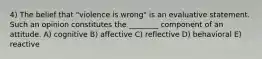 4) The belief that "violence is wrong" is an evaluative statement. Such an opinion constitutes the ________ component of an attitude. A) cognitive B) affective C) reflective D) behavioral E) reactive