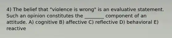 4) The belief that "violence is wrong" is an evaluative statement. Such an opinion constitutes the ________ component of an attitude. A) cognitive B) affective C) reflective D) behavioral E) reactive