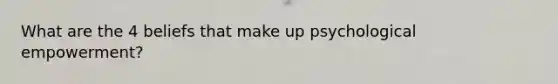 What are the 4 beliefs that make up psychological empowerment?