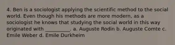 4. Ben is a sociologist applying the scientific method to the social world. Even though his methods are more modern, as a sociologist he knows that studying the social world in this way originated with __________. a. Auguste Rodin b. Auguste Comte c. Emile Weber d. Emile Durkheim