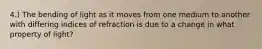 4.) The bending of light as it moves from one medium to another with differing indices of refraction is due to a change in what property of light?