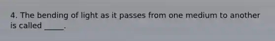 4. The bending of light as it passes from one medium to another is called _____.