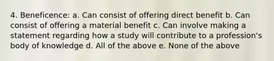 4. Beneficence: a. Can consist of offering direct benefit b. Can consist of offering a material benefit c. Can involve making a statement regarding how a study will contribute to a profession's body of knowledge d. All of the above e. None of the above