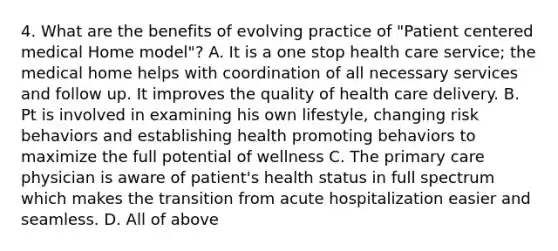 4. What are the benefits of evolving practice of "Patient centered medical Home model"? A. It is a one stop health care service; the medical home helps with coordination of all necessary services and follow up. It improves the quality of health care delivery. B. Pt is involved in examining his own lifestyle, changing risk behaviors and establishing health promoting behaviors to maximize the full potential of wellness C. The primary care physician is aware of patient's health status in full spectrum which makes the transition from acute hospitalization easier and seamless. D. All of above