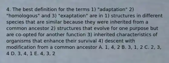 4. The best definition for the terms 1) "adaptation" 2) "homologous" and 3) "exaptation" are in 1) structures in different species that are similar because they were inherited from a common ancestor 2) structures that evolve for one purpose but are co-opted for another function 3) inherited characteristics of organisms that enhance their survival 4) descent with modification from a common ancestor A. 1, 4, 2 B. 3, 1, 2 C. 2, 3, 4 D. 3, 4, 1 E. 4, 3, 2