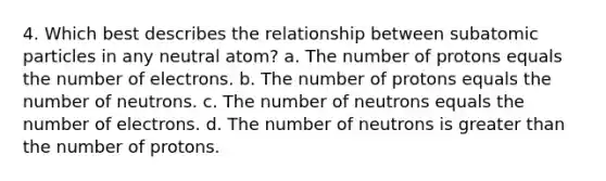 4. Which best describes the relationship between subatomic particles in any neutral atom? a. The number of protons equals the number of electrons. b. The number of protons equals the number of neutrons. c. The number of neutrons equals the number of electrons. d. The number of neutrons is greater than the number of protons.