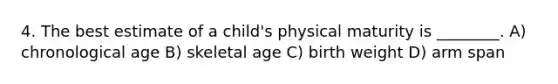 4. The best estimate of a child's physical maturity is ________. A) chronological age B) skeletal age C) birth weight D) arm span