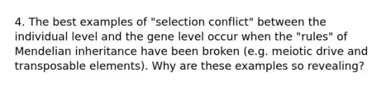 4. The best examples of "selection conflict" between the individual level and the gene level occur when the "rules" of Mendelian inheritance have been broken (e.g. meiotic drive and transposable elements). Why are these examples so revealing?