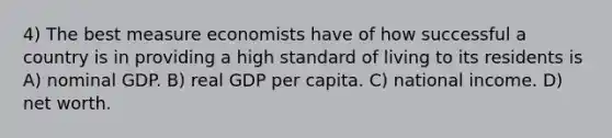 4) The best measure economists have of how successful a country is in providing a high standard of living to its residents is A) nominal GDP. B) real GDP per capita. C) national income. D) net worth.