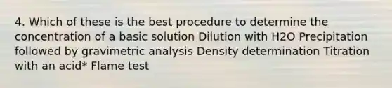 4. Which of these is the best procedure to determine the concentration of a basic solution Dilution with H2O Precipitation followed by gravimetric analysis Density determination Titration with an acid* Flame test