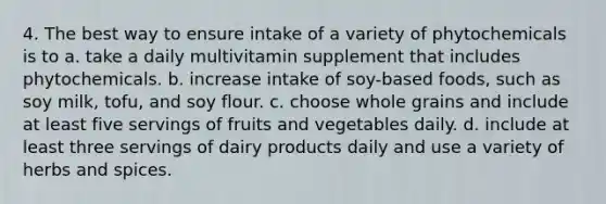 4. The best way to ensure intake of a variety of phytochemicals is to a. take a daily multivitamin supplement that includes phytochemicals. b. increase intake of soy-based foods, such as soy milk, tofu, and soy flour. c. choose whole grains and include at least five servings of fruits and vegetables daily. d. include at least three servings of dairy products daily and use a variety of herbs and spices.