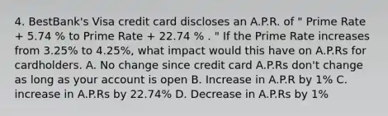 4. BestBank's Visa credit card discloses an A.P.R. of " Prime Rate + 5.74 % to Prime Rate + 22.74 % . " If the Prime Rate increases from 3.25% to 4.25%, what impact would this have on A.P.Rs for cardholders. A. No change since credit card A.P.Rs don't change as long as your account is open B. Increase in A.P.R by 1% C. increase in A.P.Rs by 22.74% D. Decrease in A.P.Rs by 1%