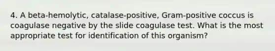 4. A beta-hemolytic, catalase-positive, Gram-positive coccus is coagulase negative by the slide coagulase test. What is the most appropriate test for identification of this organism?