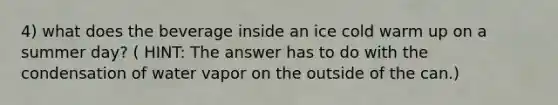 4) what does the beverage inside an ice cold warm up on a summer day? ( HINT: The answer has to do with the condensation of water vapor on the outside of the can.)