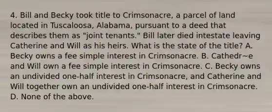 4. Bill and Becky took title to Crimsonacre, a parcel of land located in Tuscaloosa, Alabama, pursuant to a deed that describes them as "joint tenants." Bill later died intestate leaving Catherine and Will as his heirs. What is the state of the title? A. Becky owns a fee simple interest in Crimsonacre. B. Cathedr~e and Will own a fee simple interest in Crimsonacre. C. Becky owns an undivided one-half interest in Crimsonacre, and Catherine and Will together own an undivided one-half interest in Crimsonacre. D. None of the above.