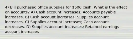 4) Bill purchased office supplies for 500 cash. What is the effect on accounts? A) Cash account increases; <a href='https://www.questionai.com/knowledge/kWc3IVgYEK-accounts-payable' class='anchor-knowledge'>accounts payable</a> increases. B) Cash account increases; Supplies account increases. C) Supplies account increases; Cash account decreases. D) Supplies account increases; Retained earnings account increases