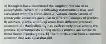 4) Biologists have discovered the kingdom Protista to be paraphyletic. Which of the following statements is true, and consistent with this conclusion? A) Various combinations of prokaryotic ancestors gave rise to different lineages of protists. B) Animals, plants, and fungi arose from different protistan ancestors. C) Multicellularity has evolved only once among the protists. D) Chloroplasts among various protists are similar to those found in prokaryotes. E) The protists arose from a common ancestor that was a parabasalid.