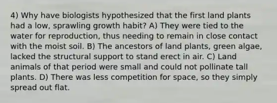 4) Why have biologists hypothesized that the first land plants had a low, sprawling growth habit? A) They were tied to the water for reproduction, thus needing to remain in close contact with the moist soil. B) The ancestors of land plants, green algae, lacked the structural support to stand erect in air. C) Land animals of that period were small and could not pollinate tall plants. D) There was less competition for space, so they simply spread out flat.