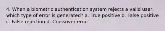 4. When a biometric authentication system rejects a valid user, which type of error is generated? a. True positive b. False positive c. False rejection d. Crossover error