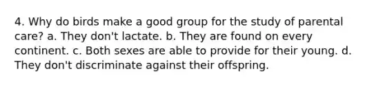 4. Why do birds make a good group for the study of parental care? a. They don't lactate. b. They are found on every continent. c. Both sexes are able to provide for their young. d. They don't discriminate against their offspring.