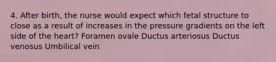 4. After birth, the nurse would expect which fetal structure to close as a result of increases in the pressure gradients on the left side of the heart? Foramen ovale Ductus arteriosus Ductus venosus Umbilical vein