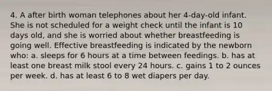 4. A after birth woman telephones about her 4-day-old infant. She is not scheduled for a weight check until the infant is 10 days old, and she is worried about whether breastfeeding is going well. Effective breastfeeding is indicated by the newborn who: a. sleeps for 6 hours at a time between feedings. b. has at least one breast milk stool every 24 hours. c. gains 1 to 2 ounces per week. d. has at least 6 to 8 wet diapers per day.