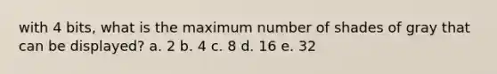 with 4 bits, what is the maximum number of shades of gray that can be displayed? a. 2 b. 4 c. 8 d. 16 e. 32