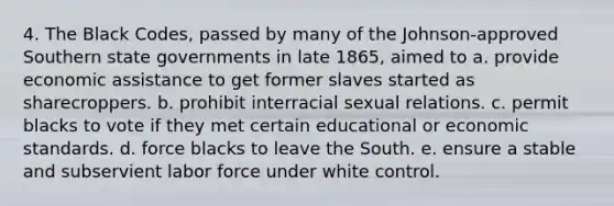 4. The Black Codes, passed by many of the Johnson-approved Southern state governments in late 1865, aimed to a. provide economic assistance to get former slaves started as sharecroppers. b. prohibit interracial sexual relations. c. permit blacks to vote if they met certain educational or economic standards. d. force blacks to leave the South. e. ensure a stable and subservient labor force under white control.